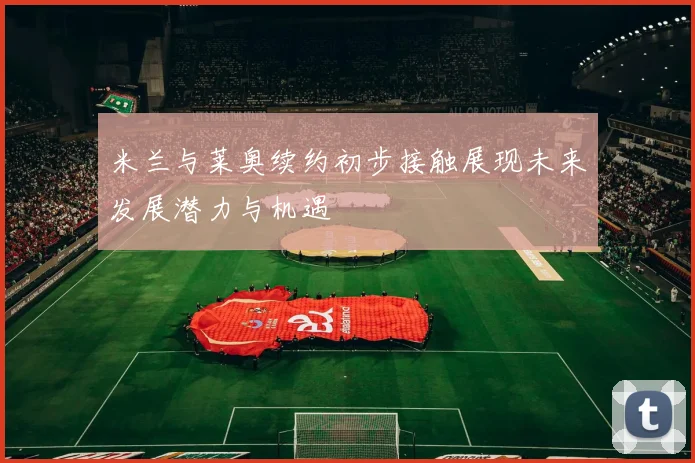 米兰与莱奥续约初步接触展现未来发展潜力与机遇