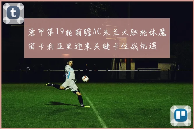 意甲第19轮前瞻AC米兰大胆轮休魔笛卡利亚里迎来关键卡位战机遇