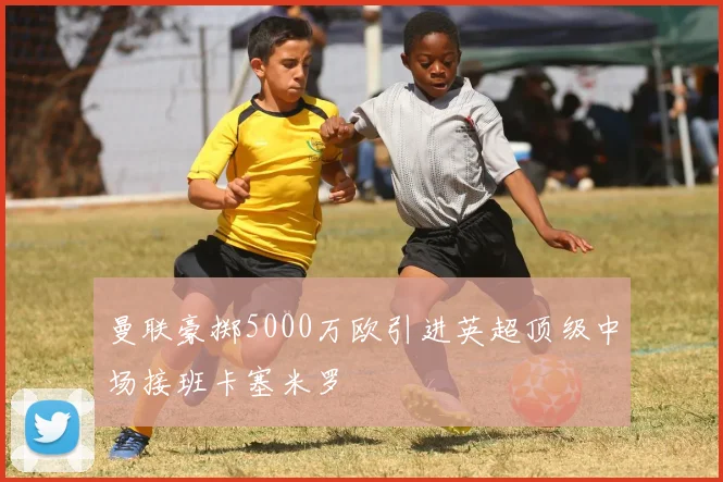 曼联豪掷5000万欧引进英超顶级中场接班卡塞米罗