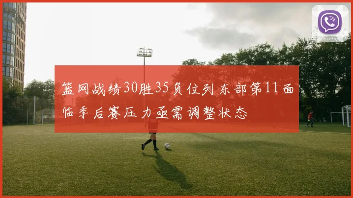 篮网战绩30胜35负位列东部第11面临季后赛压力亟需调整状态